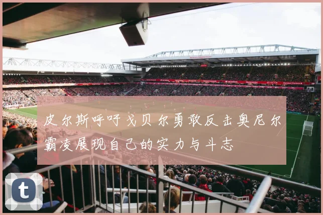 皮尔斯呼吁戈贝尔勇敢反击奥尼尔霸凌展现自己的实力与斗志