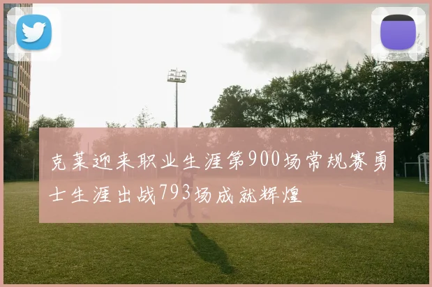 克莱迎来职业生涯第900场常规赛勇士生涯出战793场成就辉煌
