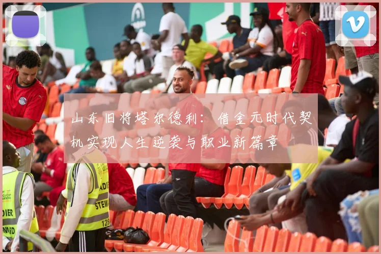 山东旧将塔尔德利：借金元时代契机实现人生逆袭与职业新篇章