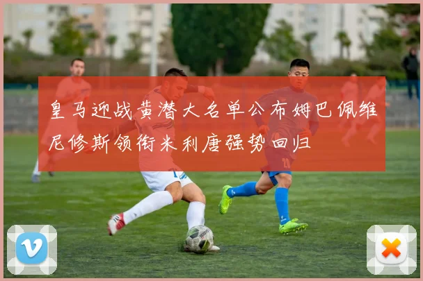 皇马迎战黄潜大名单公布姆巴佩维尼修斯领衔米利唐强势回归