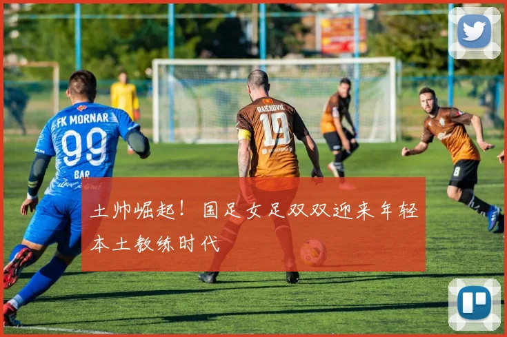 土帅崛起！国足女足双双迎来年轻本土教练时代
