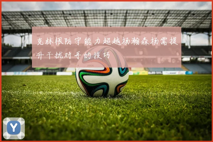 克林根防守能力超越杨瀚森杨需提升干扰对手的技巧
