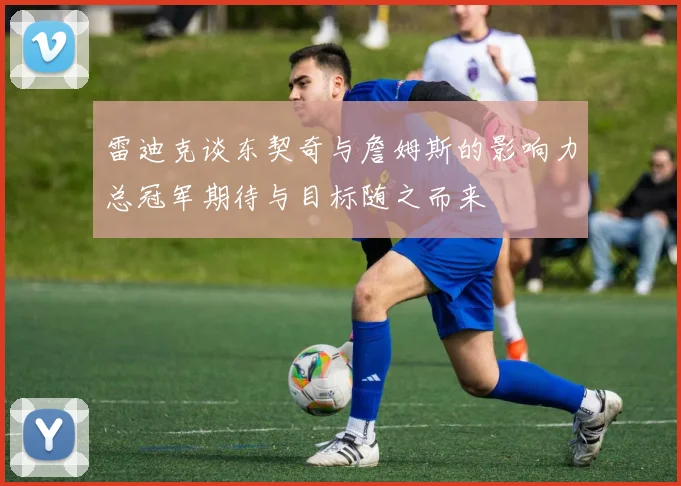 雷迪克谈东契奇与詹姆斯的影响力总冠军期待与目标随之而来
