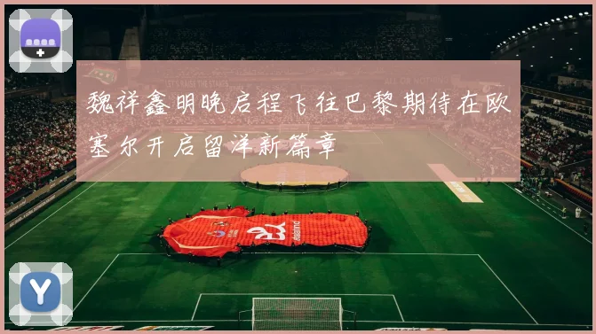 魏祥鑫明晚启程飞往巴黎期待在欧塞尔开启留洋新篇章