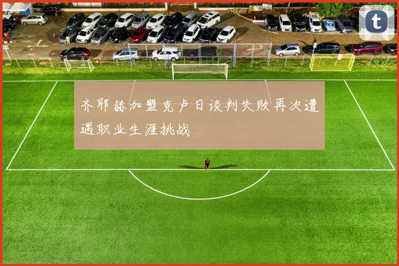 齐耶赫加盟克卢日谈判失败再次遭遇职业生涯挑战