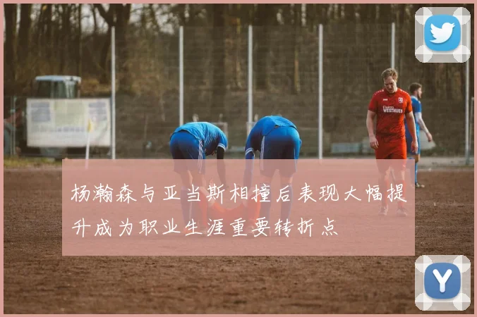 杨瀚森与亚当斯相撞后表现大幅提升成为职业生涯重要转折点