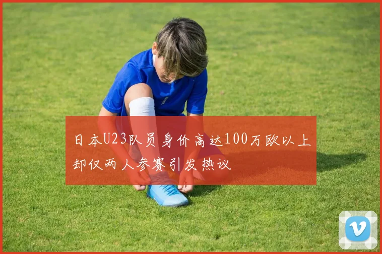 日本U23队员身价高达100万欧以上却仅两人参赛引发热议