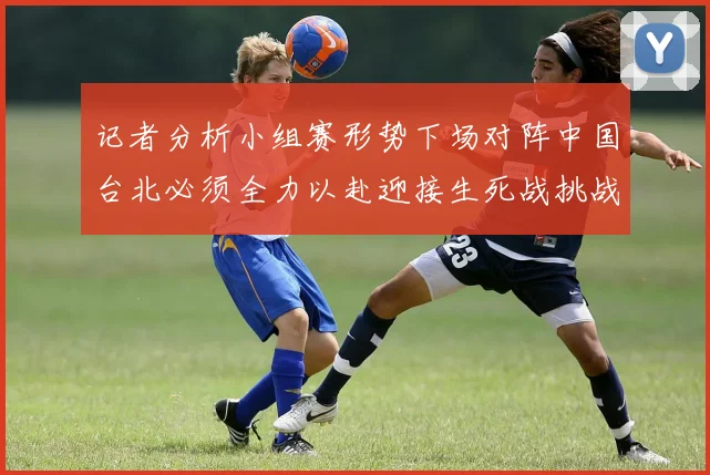 记者分析小组赛形势下场对阵中国台北必须全力以赴迎接生死战挑战