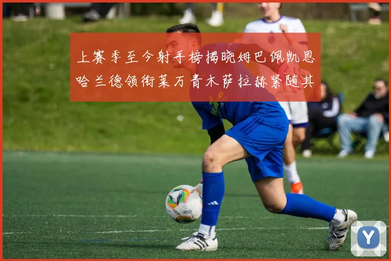 上赛季至今射手榜揭晓姆巴佩凯恩哈兰德领衔莱万青木萨拉赫紧随其后