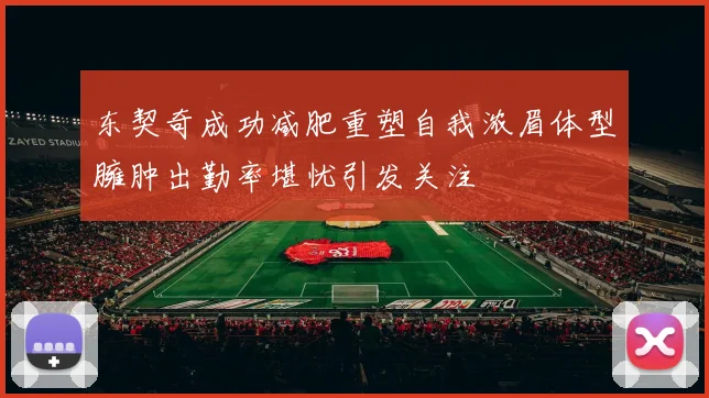 东契奇成功减肥重塑自我浓眉体型臃肿出勤率堪忧引发关注