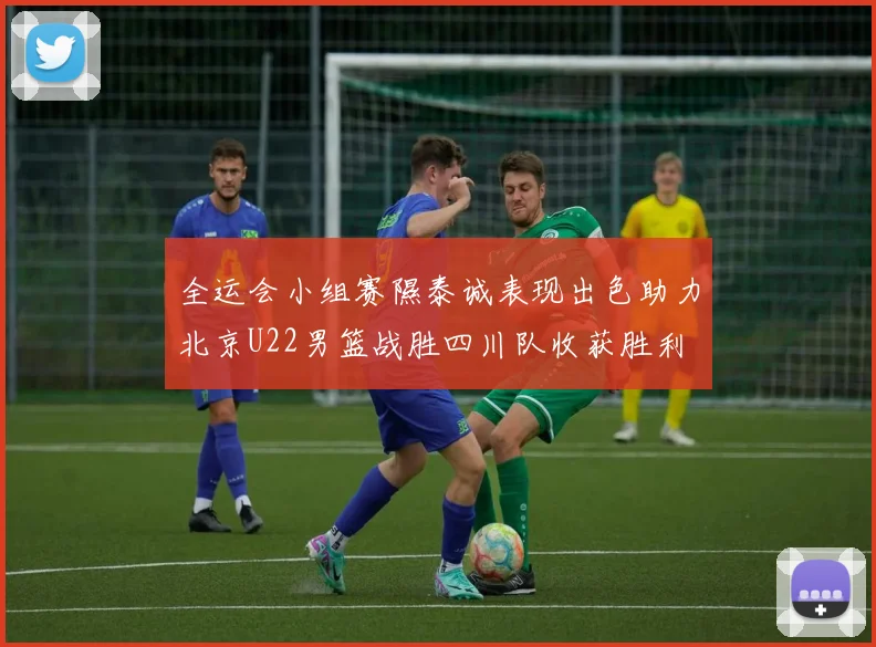 全运会小组赛隰泰诚表现出色助力北京U22男篮战胜四川队收获胜利