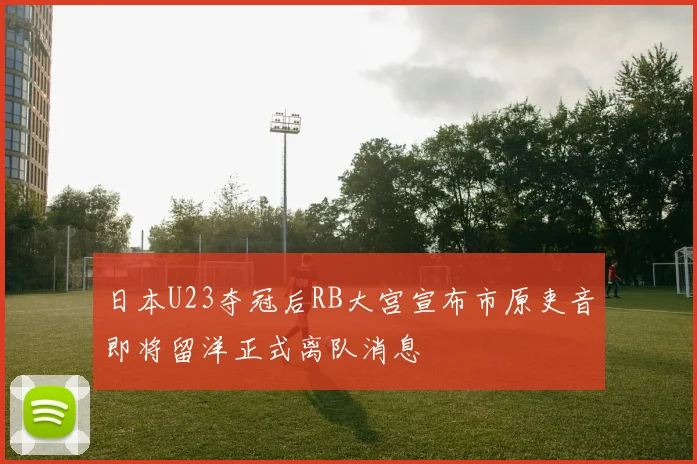 日本U23夺冠后RB大宫宣布市原吏音即将留洋正式离队消息