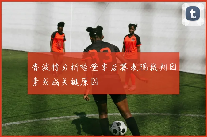 香波特分析哈登季后赛表现裁判因素或成关键原因