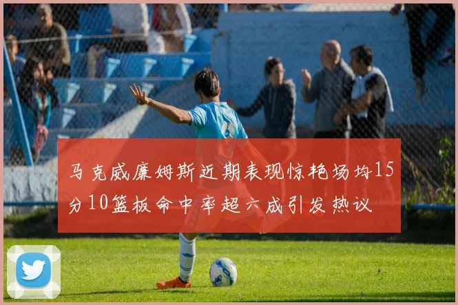 马克威廉姆斯近期表现惊艳场均15分10篮板命中率超六成引发热议