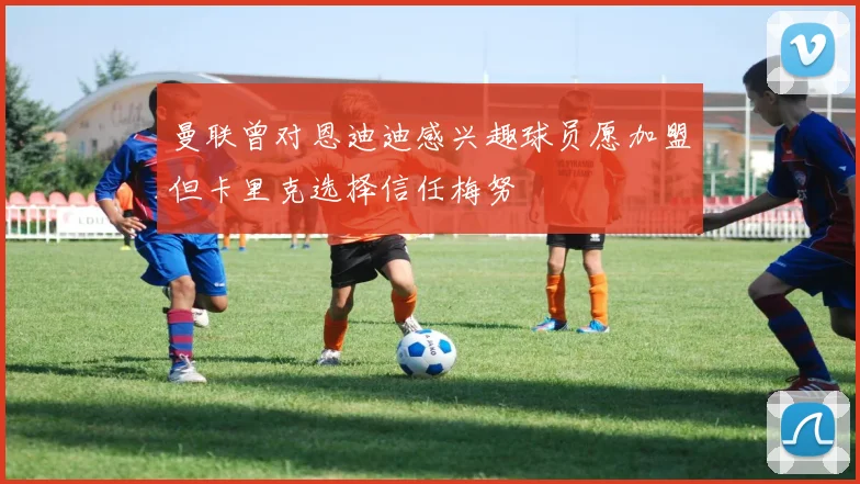 曼联曾对恩迪迪感兴趣球员愿加盟但卡里克选择信任梅努