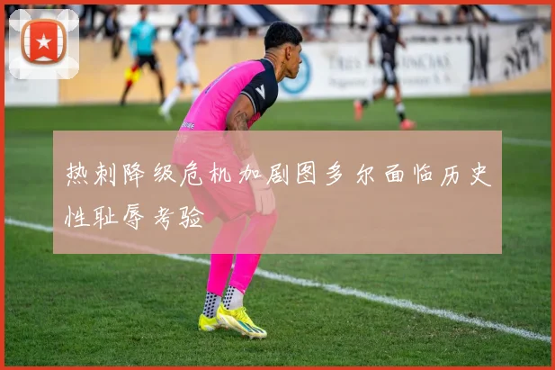 热刺降级危机加剧图多尔面临历史性耻辱考验