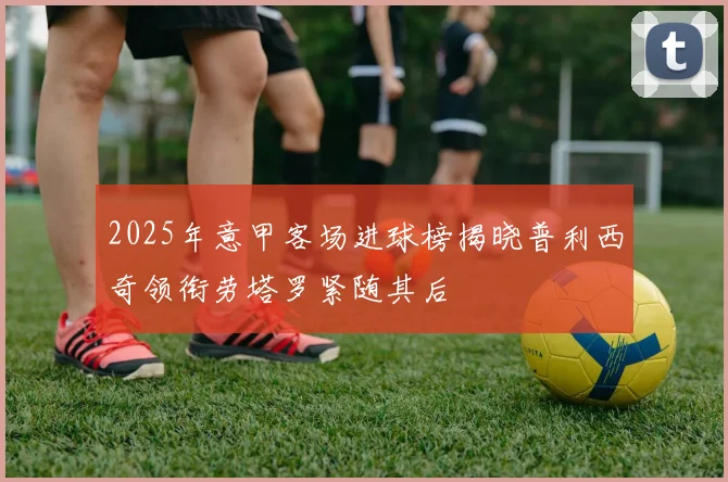 2025年意甲客场进球榜揭晓普利西奇领衔劳塔罗紧随其后