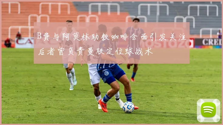 B费与阿莫林助教咖啡会面引发关注后者曾负责曼联定位球战术