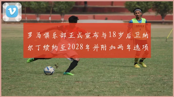 罗马俱乐部正式宣布与18岁后卫纳尔丁续约至2028年并附加两年选项