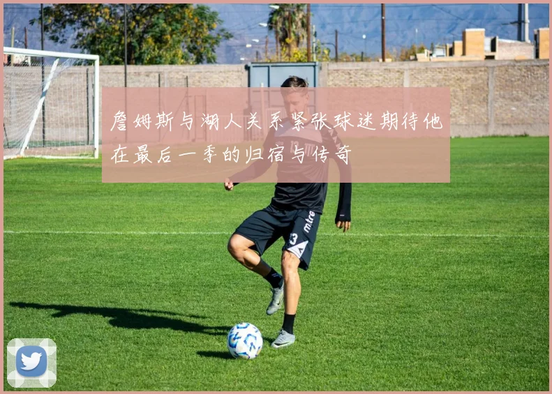 詹姆斯与湖人关系紧张球迷期待他在最后一季的归宿与传奇