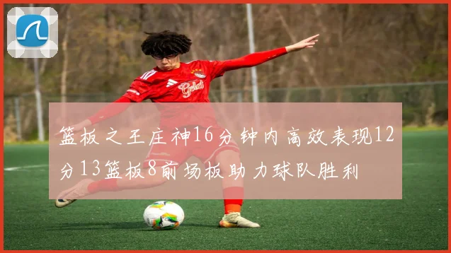 篮板之王庄神16分钟内高效表现12分13篮板8前场板助力球队胜利