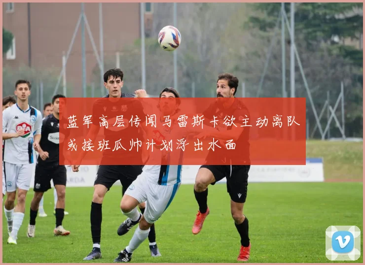 蓝军高层传闻马雷斯卡欲主动离队或接班瓜帅计划浮出水面