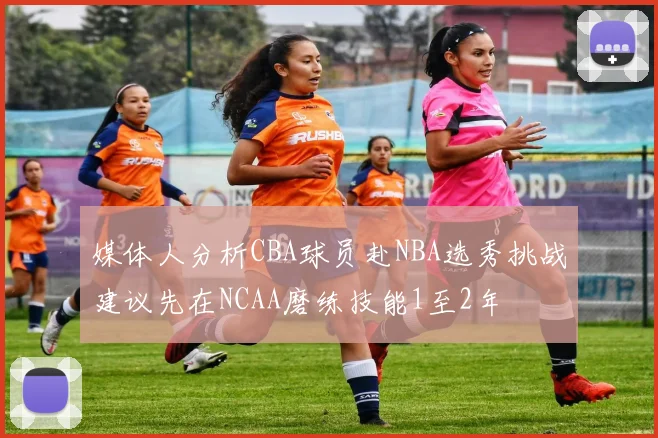 媒体人分析CBA球员赴NBA选秀挑战建议先在NCAA磨练技能1至2年