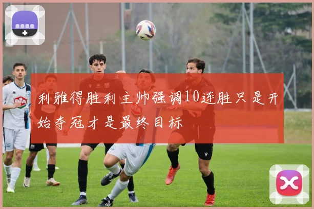 利雅得胜利主帅强调10连胜只是开始夺冠才是最终目标