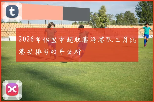 2026年怡宝中超联赛海港队三月比赛安排与对手分析