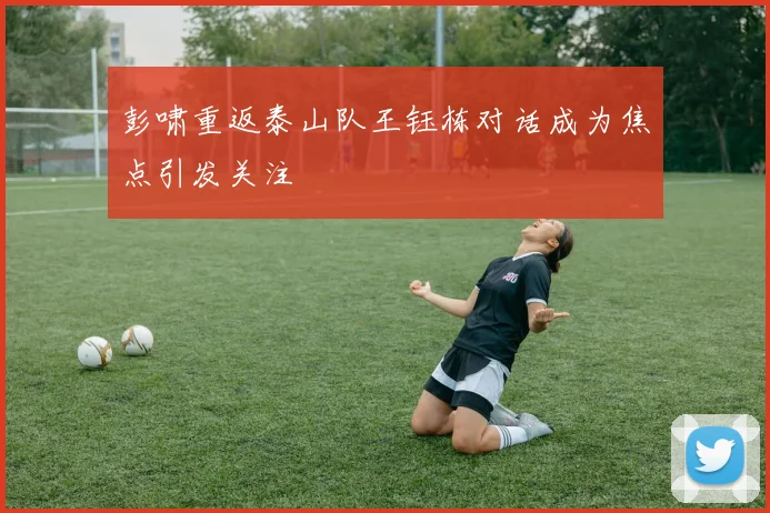 彭啸重返泰山队王钰栋对话成为焦点引发关注