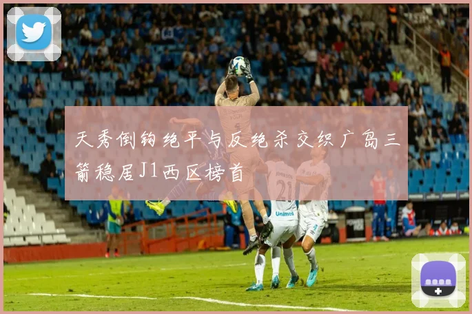 天秀倒钩绝平与反绝杀交织广岛三箭稳居J1西区榜首