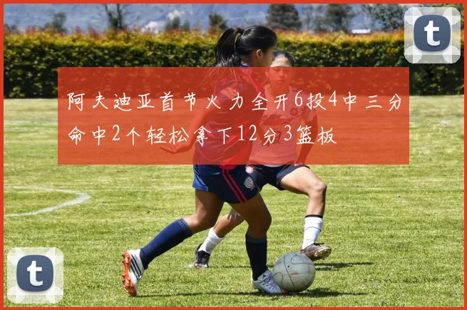 阿夫迪亚首节火力全开6投4中三分命中2个轻松拿下12分3篮板
