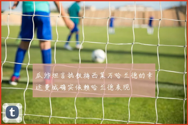 瓜帅坦言执教梅西莱万哈兰德的幸运曼城确实依赖哈兰德表现