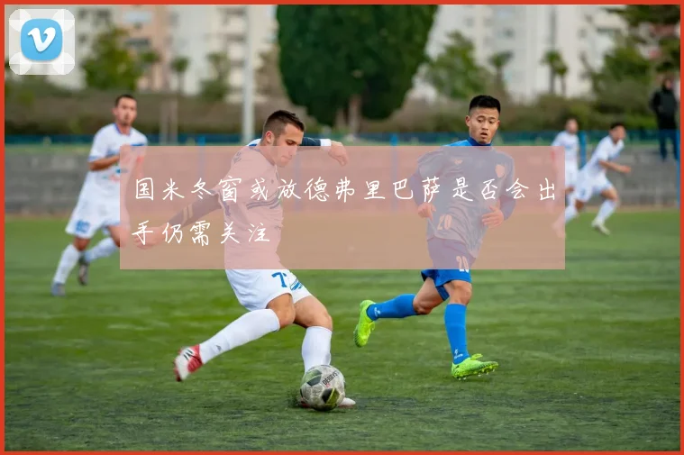 国米冬窗或放德弗里巴萨是否会出手仍需关注