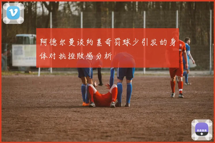 阿德尔曼谈约基奇罚球少引发的身体对抗挫败感分析