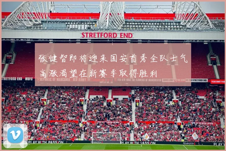 张健智即将迎来国安首秀全队士气高涨渴望在新赛季取得胜利