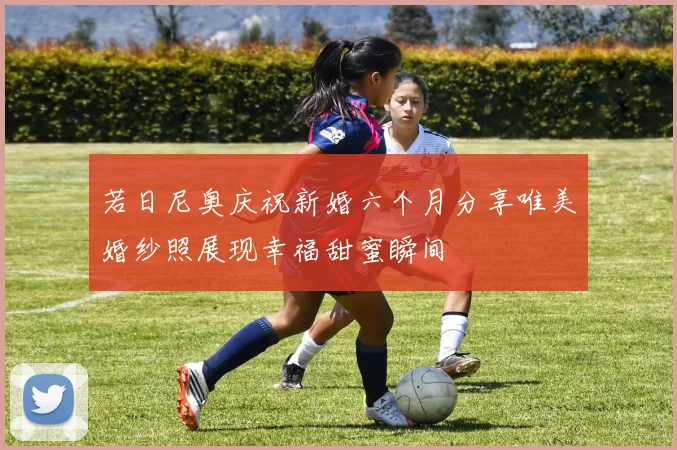 若日尼奥庆祝新婚六个月分享唯美婚纱照展现幸福甜蜜瞬间