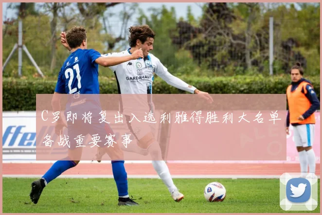 C罗即将复出入选利雅得胜利大名单备战重要赛事