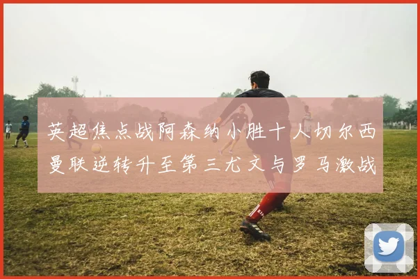 英超焦点战阿森纳小胜十人切尔西曼联逆转升至第三尤文与罗马激战平局