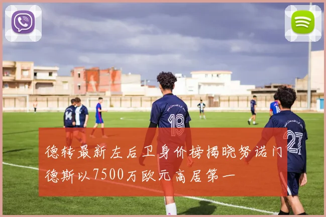德转最新左后卫身价榜揭晓努诺门德斯以7500万欧元高居第一