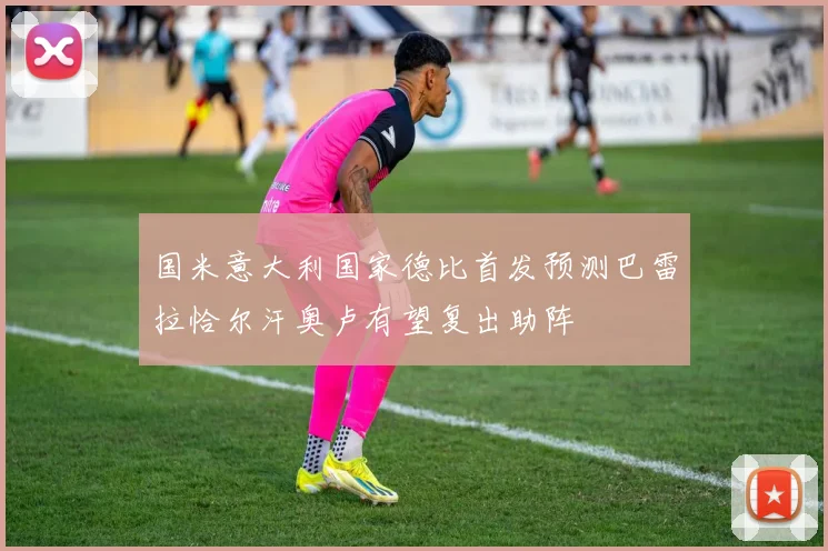 国米意大利国家德比首发预测巴雷拉恰尔汗奥卢有望复出助阵